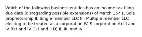 Which of the following business entities has an income tax filing due date (disregarding possible extensions) of March 15? 1. Sole proprietorship II. Single-member LLC III. Multiple-member LLC electing to be treated as a corporation​ IV. S corporation A) III and IV B) I and IV C) I and II D) II, III, and IV