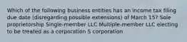 Which of the following business entities has an income tax filing due date (disregarding possible extensions) of March 15? Sole proprietorship Single-member LLC Multiple-member LLC electing to be treated as a corporation​ S corporation