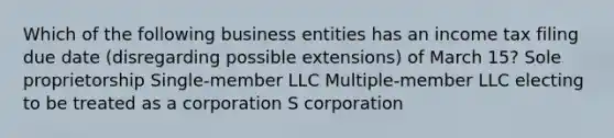 Which of the following business entities has an income tax filing due date (disregarding possible extensions) of March 15? Sole proprietorship Single-member LLC Multiple-member LLC electing to be treated as a corporation​ S corporation