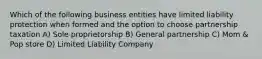 Which of the following business entities have limited liability protection when formed and the option to choose partnership taxation A) Sole proprietorship B) General partnership C) Mom & Pop store D) Limited Liability Company