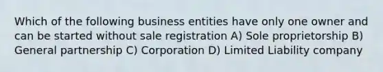 Which of the following business entities have only one owner and can be started without sale registration A) Sole proprietorship B) General partnership C) Corporation D) Limited Liability company