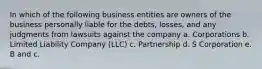 In which of the following business entities are owners of the business personally liable for the debts, losses, and any judgments from lawsuits against the company a. Corporations b. Limited Liability Company (LLC) c. Partnership d. S Corporation e. B and c.