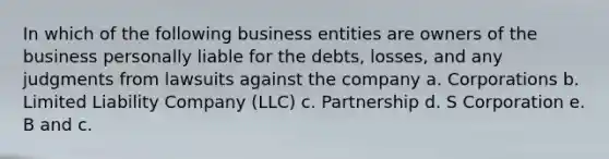 In which of the following business entities are owners of the business personally liable for the debts, losses, and any judgments from lawsuits against the company a. Corporations b. Limited Liability Company (LLC) c. Partnership d. S Corporation e. B and c.