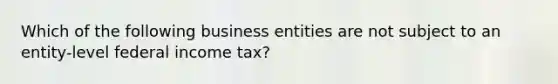 Which of the following business entities are not subject to an entity-level federal income tax?