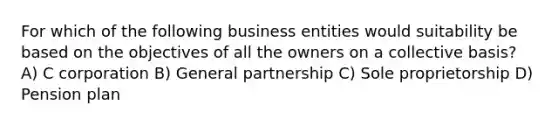 For which of the following business entities would suitability be based on the objectives of all the owners on a collective basis? A) C corporation B) General partnership C) Sole proprietorship D) Pension plan