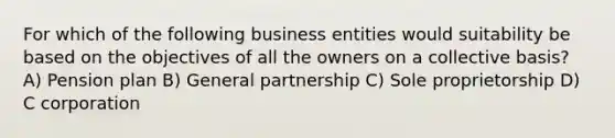 For which of the following business entities would suitability be based on the objectives of all the owners on a collective basis? A) Pension plan B) General partnership C) Sole proprietorship D) C corporation