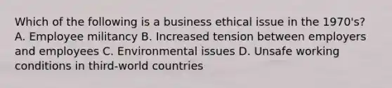 Which of the following is a business ethical issue in the 1970's? A. Employee militancy B. Increased tension between employers and employees C. Environmental issues D. Unsafe working conditions in third-world countries