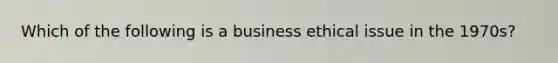 Which of the following is a business ethical issue in the 1970s?