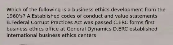 Which of the following is a business ethics development from the 1960's? A.Established codes of conduct and value statements B.Federal Corrupt Practices Act was passed C.ERC forms first business ethics office at General Dynamics D.ERC established international business ethics centers