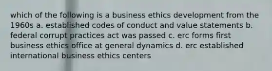 which of the following is a business ethics development from the 1960s a. established codes of conduct and value statements b. federal corrupt practices act was passed c. erc forms first business ethics office at general dynamics d. erc established international business ethics centers