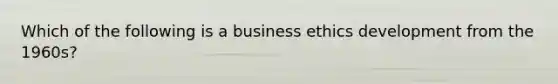 Which of the following is a <a href='https://www.questionai.com/knowledge/kwbzkhjXWb-business-ethics' class='anchor-knowledge'>business ethics</a> development from the 1960s?