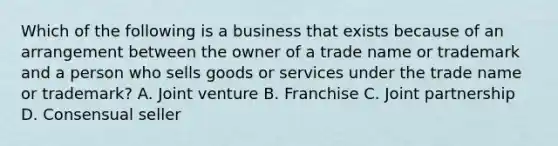 Which of the following is a business that exists because of an arrangement between the owner of a trade name or trademark and a person who sells goods or services under the trade name or trademark? A. Joint venture B. Franchise C. Joint partnership D. Consensual seller