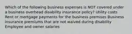 Which of the following business expenses is NOT covered under a business overhead disability insurance policy? Utility costs Rent or mortgage payments for the business premises Business insurance premiums that are not waived during disability Employee and owner salaries