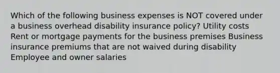 Which of the following business expenses is NOT covered under a business overhead disability insurance policy? Utility costs Rent or mortgage payments for the business premises Business insurance premiums that are not waived during disability Employee and owner salaries