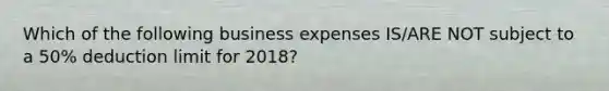 Which of the following business expenses IS/ARE NOT subject to a 50% deduction limit for 2018?