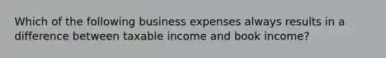 Which of the following business expenses always results in a difference between taxable income and book income?