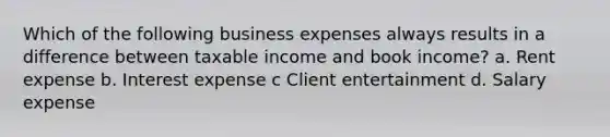 Which of the following business expenses always results in a difference between taxable income and book income? a. Rent expense b. Interest expense c Client entertainment d. Salary expense