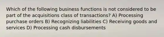 Which of the following business functions is not considered to be part of the acquisitions class of transactions? A) Processing purchase orders B) Recognizing liabilities C) Receiving goods and services D) Processing cash disbursements