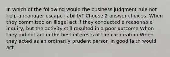 In which of the following would the business judgment rule not help a manager escape liability? Choose 2 answer choices. When they committed an illegal act If they conducted a reasonable inquiry, but the activity still resulted in a poor outcome When they did not act in the best interests of the corporation When they acted as an ordinarily prudent person in good faith would act