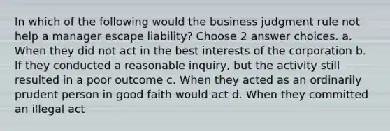 In which of the following would the business judgment rule not help a manager escape liability? Choose 2 answer choices. a. When they did not act in the best interests of the corporation b. If they conducted a reasonable inquiry, but the activity still resulted in a poor outcome c. When they acted as an ordinarily prudent person in good faith would act d. When they committed an illegal act