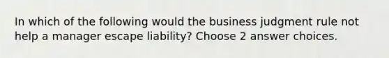 In which of the following would the business judgment rule not help a manager escape liability? Choose 2 answer choices.