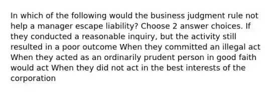 In which of the following would the business judgment rule not help a manager escape liability? Choose 2 answer choices. If they conducted a reasonable inquiry, but the activity still resulted in a poor outcome When they committed an illegal act When they acted as an ordinarily prudent person in good faith would act When they did not act in the best interests of the corporation