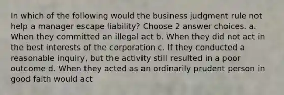 In which of the following would the business judgment rule not help a manager escape liability? Choose 2 answer choices. a. When they committed an illegal act b. When they did not act in the best interests of the corporation c. If they conducted a reasonable inquiry, but the activity still resulted in a poor outcome d. When they acted as an ordinarily prudent person in good faith would act