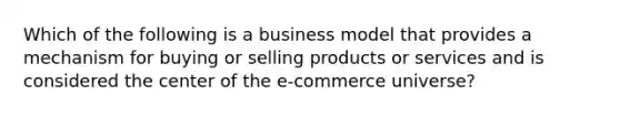 Which of the following is a business model that provides a mechanism for buying or selling products or services and is considered the center of the e-commerce universe?