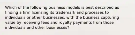 Which of the following business models is best described as finding a firm licensing its trademark and processes to individuals or other businesses, with the business capturing value by receiving fees and royalty payments from those individuals and other businesses?