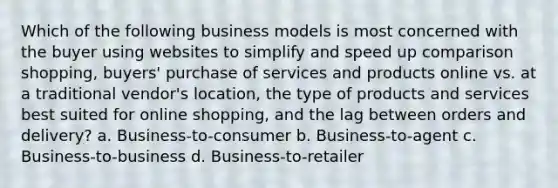 Which of the following business models is most concerned with the buyer using websites to simplify and speed up comparison shopping, buyers' purchase of services and products online vs. at a traditional vendor's location, the type of products and services best suited for online shopping, and the lag between orders and delivery? a. Business-to-consumer b. Business-to-agent c. Business-to-business d. Business-to-retailer