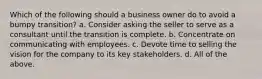 Which of the following should a business owner do to avoid a bumpy transition? a. Consider asking the seller to serve as a consultant until the transition is complete. b. Concentrate on communicating with employees. c. Devote time to selling the vision for the company to its key stakeholders. d. All of the above.