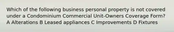 Which of the following business personal property is not covered under a Condominium Commercial Unit-Owners Coverage Form? A Alterations B Leased appliances C Improvements D Fixtures