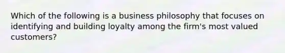 Which of the following is a business philosophy that focuses on identifying and building loyalty among the firm's most valued customers?