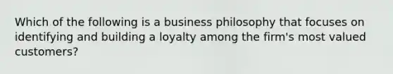 Which of the following is a business philosophy that focuses on identifying and building a loyalty among the firm's most valued customers?