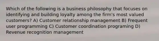 Which of the following is a business philosophy that focuses on identifying and building loyalty among the firm's most valued customers? A) Customer relationship management B) Frequent user programming C) Customer coordination programing D) Revenue recognition management