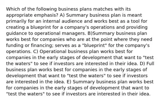 Which of the following business plans matches with its appropriate emphasis? A) Summary business plan is meant primarily for an internal audience and works best as a tool for creating a blueprint for a company's operations and providing guidance to operational managers. B)Summary business plan works best for companies who are at the point where they need funding or financing; serves as a "blueprint" for the company's operations. C) Operational business plan works best for companies in the early stages of development that want to "test the waters" to see if investors are interested in their idea. D) Full business plan works best for companies in the early stages of development that want to "test the waters" to see if investors are interested in the idea. E) Summary business plan works best for companies in the early stages of development that want to "test the waters" to see if investors are interested in their idea.