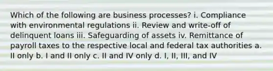 Which of the following are business processes? i. Compliance with environmental regulations ii. Review and write-off of delinquent loans iii. Safeguarding of assets iv. Remittance of payroll taxes to the respective local and federal tax authorities a. II only b. I and II only c. II and IV only d. I, II, III, and IV