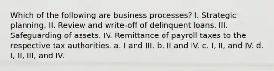 Which of the following are business processes? I. Strategic planning. II. Review and write-off of delinquent loans. III. Safeguarding of assets. IV. Remittance of payroll taxes to the respective tax authorities. a. I and III. b. II and IV. c. I, II, and IV. d. I, II, III, and IV.