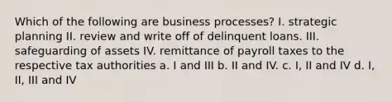 Which of the following are business processes? I. strategic planning II. review and write off of delinquent loans. III. safeguarding of assets IV. remittance of payroll taxes to the respective tax authorities a. I and III b. II and IV. c. I, II and IV d. I, II, III and IV