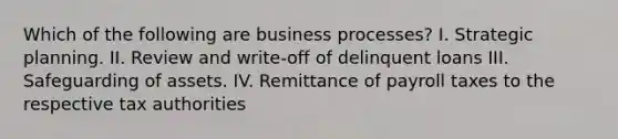 Which of the following are business processes? I. Strategic planning. II. Review and write-off of delinquent loans III. Safeguarding of assets. IV. Remittance of payroll taxes to the respective tax authorities