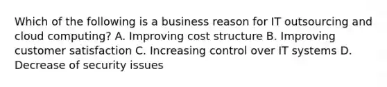 Which of the following is a business reason for IT outsourcing and cloud computing? A. Improving cost structure B. Improving customer satisfaction C. Increasing control over IT systems D. Decrease of security issues