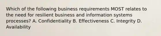 Which of the following business requirements MOST relates to the need for resilient business and information systems processes? A. Confidentiality B. Effectiveness C. Integrity D. Availability