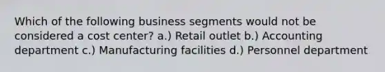 Which of the following business segments would not be considered a cost center? a.) Retail outlet b.) Accounting department c.) Manufacturing facilities d.) Personnel department