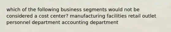 which of the following business segments would not be considered a cost center? manufacturing facilities retail outlet personnel department accounting department