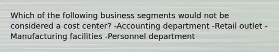 Which of the following business segments would not be considered a cost center? -Accounting department -Retail outlet -Manufacturing facilities -Personnel department