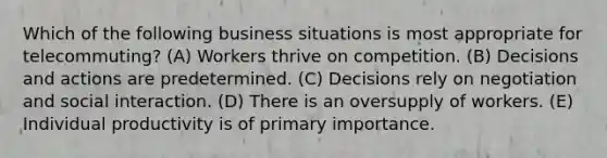 Which of the following business situations is most appropriate for telecommuting? (A) Workers thrive on competition. (B) Decisions and actions are predetermined. (C) Decisions rely on negotiation and social interaction. (D) There is an oversupply of workers. (E) Individual productivity is of primary importance.