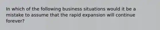 In which of the following business situations would it be a mistake to assume that the rapid expansion will continue forever?