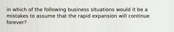 in which of the following business situations would it be a mistakes to assume that the rapid expansion will continue forever?