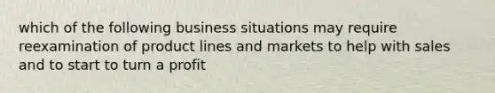 which of the following business situations may require reexamination of product lines and markets to help with sales and to start to turn a profit