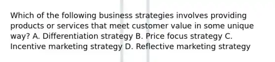 Which of the following business strategies involves providing products or services that meet customer value in some unique way? A. Differentiation strategy B. Price focus strategy C. Incentive marketing strategy D. Reflective marketing strategy